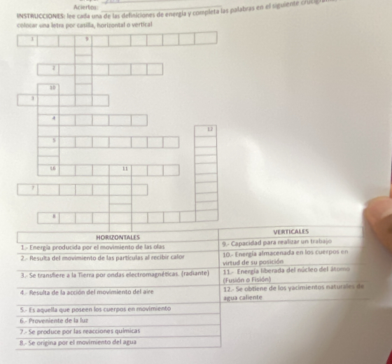 Aciertos 
INSTRUCCIONES: lee cada una de las definiciones de energía y completa las palabras en el siguiente crutigía 
colocar una letra por casilla, horizontal o vertical
2
10
4
12
s
L6 11
7
8
HORIZONTALES VERTICALES 
1 - Energía producida por el movimiento de las olas 9.- Capacidad para realizar un trabajo 
2.- Resulta del movimiento de las partículas al recibir calor 10.- Energía almacenada en los cuerpos en 
virtud de su posición 
3.- Se transfiere a la Tierra por ondas electromagnéticas. (radiante) 11- Energía liberada del núcleo del átomo 
(Fusión o Fisión) 
4. Resulta de la acción del movimiento del aire 12.- Se obtiene de los yacimientos naturales de 
agua caliente 
5.- Es aquella que poseen los cuerpos en movimiento 
6 - Proveniente de la luz 
7.- Se produce por las reacciones químicas 
8.- Se orígina por el movimiento del agua