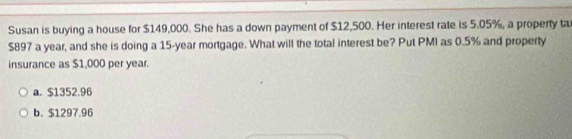 Susan is buying a house for $149,000. She has a down payment of $12,500. Her interest rate is 5.05%, a property ta
$897 a year, and she is doing a 15-year mortgage. What will the total interest be? Put PMI as 0.5% and property
insurance as $1,000 per year.
a. $1352.96
b. $1297.96