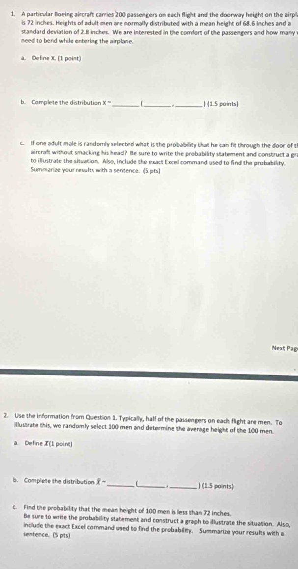 A particular Boeing aircraft carries 200 passengers on each flight and the doorway height on the airpl 
is 72 inches. Heights of adult men are normally distributed with a mean height of 68.6 inches and a 
standard deviation of 2.8 inches. We are interested in the comfort of the passengers and how many 
need to bend while entering the airplane. 
a. Define X. (1 point) 
b. Complete the distribution x- _(_ _) (1.5 points) 
c. If one adult male is randomly selected what is the probability that he can fit through the door of t 
aircraft without smacking his head? Be sure to write the probability statement and construct a gra 
to illustrate the situation. Also, include the exact Excel command used to find the probability. 
Summarize your results with a sentence. (5 pts) 
Next Pag 
2. Use the information from Question 1. Typically, half of the passengers on each flight are men. To 
illustrate this, we randomly select 100 men and determine the average height of the 100 men. 
a. Define X(1 point) 
b. Complete the distribution overline Xsim _ (_ _) (1.5 points) 
c. Find the probability that the mean height of 100 men is less than 72 inches. 
Be sure to write the probability statement and construct a graph to illustrate the situation. Also, 
include the exact Excel command used to find the probability. Summarize your results with a 
sentence. (5 pts)