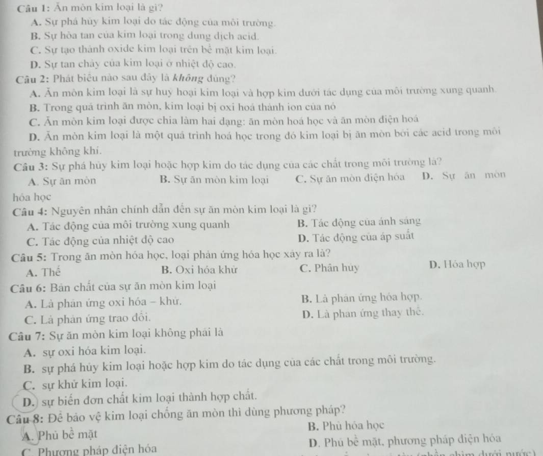 Ăn mòn kim loại là gì?
A. Sự phá hủy kim loại do tác động của môi trường.
B. Sự hòa tan của kim loại trong dung dịch acid.
C. Sự tạo thành oxide kim loại trên bể mặt kim loại.
D. Sự tan chảy của kim loại ở nhiệt độ cao.
Câu 2: Phát biêu nào sau đây là không đúng?
A. Ăn mòn kim loại là sự huý hoại kim loại và hợp kim dưới tác dụng của môi trường xung quanh
B. Trong quá trình ăn mòn, kim loại bị oxi hoá thành ion của nó
C. Ăn mòn kim loại được chia làm hai dạng: ăn mòn hoá học và ăn mòn điện hoá
D. Ăn mòn kim loại là một quá trình hoá học trong đó kim loại bị ăn mòn bởi các acid trong môi
trường không khí.
Câu 3: Sự phá hủy kim loại hoặc hợp kim do tác dụng của các chất trong môi trường là?
A. Sự ăn mòn B. Sự ăn mòn kim loại C. Sự ăn mòn điện hóa D. Sự ăn môn
hóa học
Câu 4: Nguyên nhân chính dẫn đến sự ăn mòn kim loại là gi?
A. Tác động của môi trường xung quanh B. Tác động của ánh sáng
C. Tác động của nhiệt độ cao D. Tác động của áp suất
Câu 5: Trong ăn mòn hóa học, loại phản ứng hóa học xây ra là?
A. Thế B. Oxi hóa khử C. Phân huy D. Hỏa hợp
Câu 6: Bản chất của sự ăn mòn kim loại
A. Là phản ứng oxi hóa - khứ. B. Là phân ứng hóa hợp.
C. Là phản ứng trao đồi. D. Là phan ứng thay thể.
Câu 7: Sự ăn mòn kim loại không phải là
A. sự oxi hóa kim loại.
B. sự phá hủy kim loại hoặc hợp kim do tác dụng của các chất trong môi trường.
C. sự khử kim loại.
D. sự biến đơn chất kim loại thành hợp chất.
Câu 8: Để bảo vệ kim loại chống ăn mòn thì dùng phương pháp?
A. Phủ bề mặt B. Phù hóa học
C Phương pháp điện hóa D. Phú bề mặt, phương pháp điện hóa