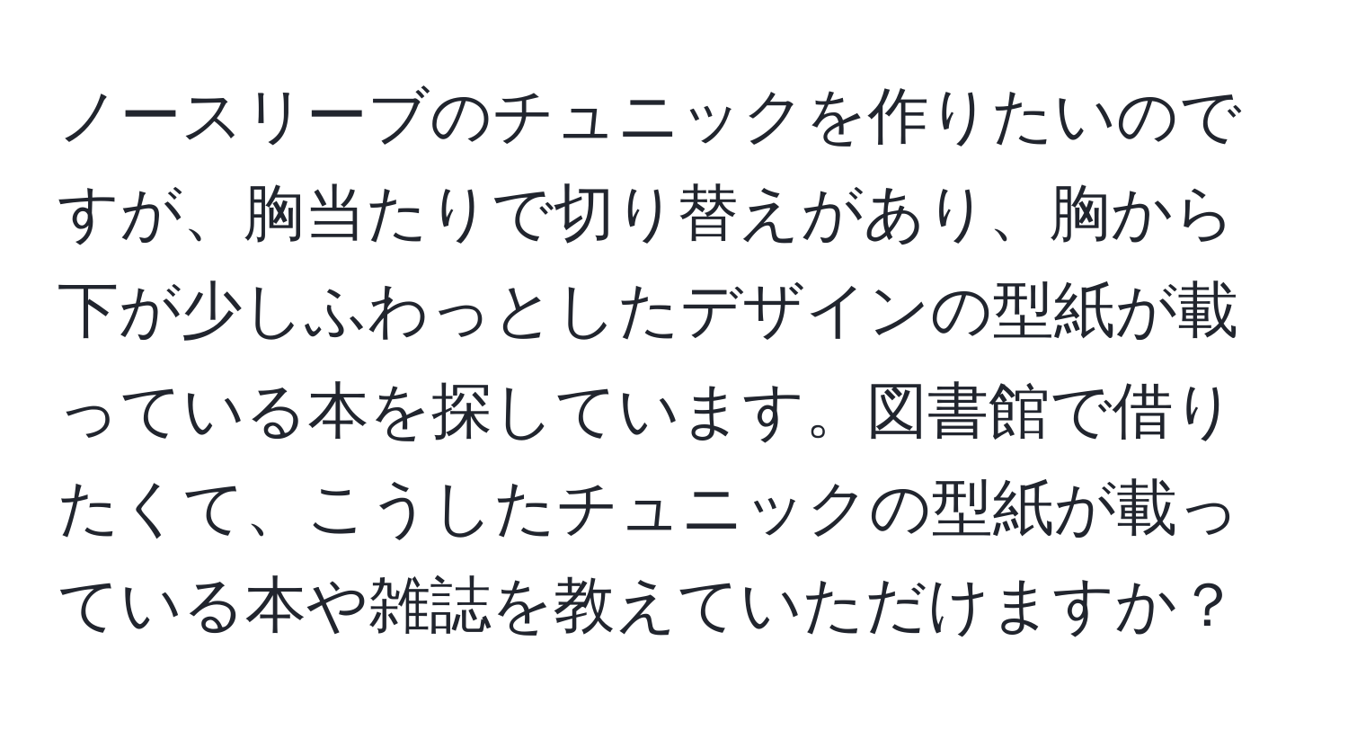 ノースリーブのチュニックを作りたいのですが、胸当たりで切り替えがあり、胸から下が少しふわっとしたデザインの型紙が載っている本を探しています。図書館で借りたくて、こうしたチュニックの型紙が載っている本や雑誌を教えていただけますか？