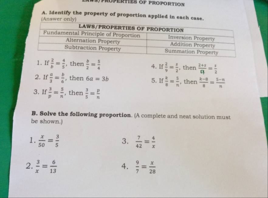 AWS/PRÜPERTIES OF PROPORTION 
A. Identify the property of proportion applied in each case. 
(Answer only) 
1. If  2/b = 4/5  , then  b/2 = 5/4  4. If  2/9 = s/2  , then  (2+s)/Dt = s/2 
2. If  a/3 = b/6  , then 6a=3b 5. If  k/8 = 5/n  , then  (k-8)/8 = (5-n)/n 
3. If  3/p = 5/n  , then  3/5 = p/n 
B. Solve the following proportion. (A complete and neat solution must 
be shown.) 
1.  x/50 = 3/5   7/42 = 4/x 
3. 
2.  3/x = 6/13   9/7 = x/28 
4.