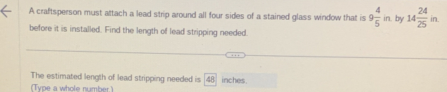 A craftsperson must attach a lead strip around all four sides of a stained glass window that is 9 4/5 in. by 14 24/25  in. 
before it is installed. Find the length of lead stripping needed. 
The estimated length of lead stripping needed is 48 inches. 
(Type a whole number.)