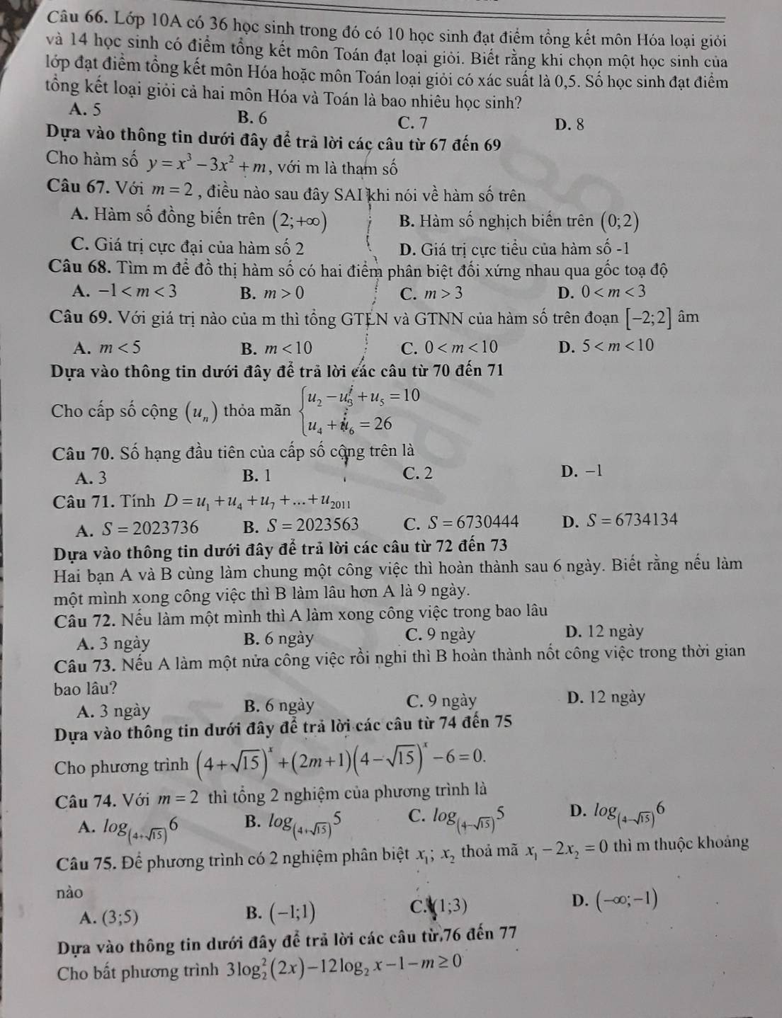 Lớp 10A có 36 học sinh trong đó có 10 học sinh đạt điểm tồng kết môn Hóa loại giới
và 14 học sinh có điểm tổng kết môn Toán đạt loại giỏi. Biết rằng khi chọn một học sinh của
lớp đạt điểm tổng kết môn Hóa hoặc môn Toán loại giỏi có xác suất là 0,5. Số học sinh đạt điểm
tổng kết loại giỏi cả hai môn Hóa và Toán là bao nhiêu học sinh?
A. 5 C. 7
B. 6
D. 8
Dựa vào thông tin dưới đây để trả lời các câu từ 67 đến 69
Cho hàm số y=x^3-3x^2+m , với m là tham số
Câu 67. Với m=2 , điều nào sau đây SAI khi nói về hàm số trên
A. Hàm số đồng biến trên (2;+∈fty ) B. Hàm số nghịch biến trên (0;2)
C. Giá trị cực đại của hàm số 2 D. Giá trị cực tiểu của hàm số -1
Câu 68. Tìm m để đồ thị hàm Shat O 6 có hai điểm phân biệt đối xứng nhau qua gốc toạ độ
A. -1 B. m>0 C. m>3 D. 0
Câu 69. Với giá trị nào của m thì tổng GTỆN và GTNN của hàm số trên đoạn [-2;2] âm
A. m<5</tex> B. m<10</tex> C. 0 D. 5
Dựa vào thông tin dưới đây để trả lời các câu từ 70 đến 71
Cho cấp số cộng (u_n) thỏa mãn beginarrayl u_2-u_3^(j+u_5)=10 u_4+i_6=26endarray.
Câu 70. Số hạng đầu tiên của cấp số cộng trên là
A. 3 B. 1 C. 2 D. -1
Câu 71. Tính D=u_1+u_4+u_7+...+u_2011
A. S=2023736 B. S=2023563 C. S=6730444 D. S=6734134
Dựa vào thông tin dưới đây để trả lời các câu từ 72 đến 73
Hai bạn A và B cùng làm chung một công việc thì hoàn thành sau 6 ngày. Biết rằng nếu làm
một mình xong công việc thì B làm lâu hơn A là 9 ngày.
Câu 72. Nếu làm một mình thì A làm xong công việc trong bao lâu
A. 3 ngày B. 6 ngày C. 9 ngày
D. 12 ngày
Câu 73. Nếu A làm một nửa công việc rồi nghi thì B hoàn thành nốt công việc trong thời gian
bao lâu?
A. 3 ngày B. 6 ngày C. 9 ngày
D. 12 ngày
Dựa vào thông tin dưới đây để trả lời các câu từ 74 đến 75
Cho phương trình (4+sqrt(15))^x+(2m+1)(4-sqrt(15))^x-6=0.
Câu 74. Với m=2 thì tổng 2 nghiệm của phương trình là
A. log _(4+sqrt(15))6 log _(4+sqrt(15))5 C. log _(4-sqrt(15))5 D. log _(4-sqrt(15))6
B.
Câu 75. Để phương trình có 2 nghiệm phân biệt x_1;x_2 thoả mã x_1-2x_2=0 thì m thuộc khoảng
nào
C.
A. (3;5) B. (-1;1) (1;3)
D. (-∈fty ;-1)
Dựa vào thông tin dưới đây để trả lời các câu từ.76 đến 77
Cho bất phương trình 3log _2^(2(2x)-12log _2)x-1-m≥ 0