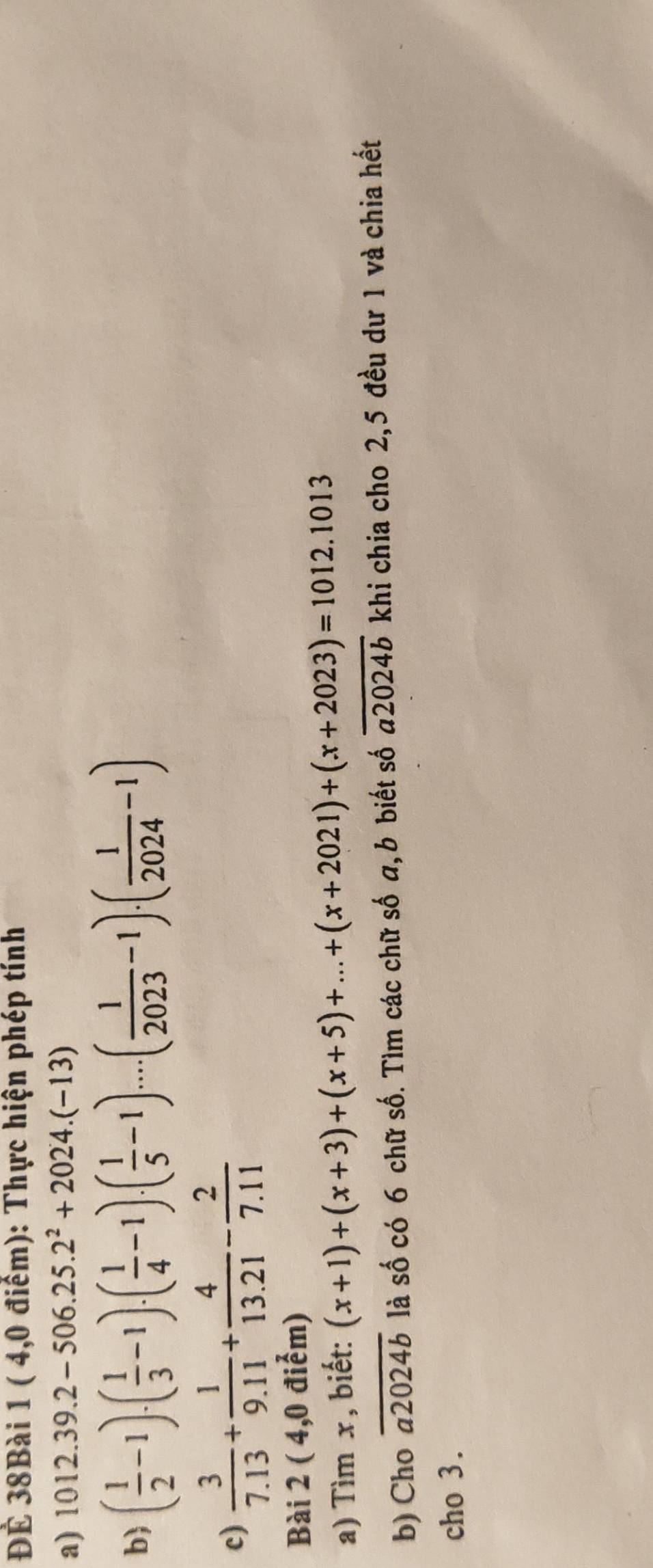 ĐÊ 38Bài 1 ( 4,0 điểm): Thực hiện phép tính 
a) 1012.39.2-506.25.2^2+2024.(-13)
b) ( 1/2 -1)· ( 1/3 -1)· ( 1/4 -1)· ( 1/5 -1)· ·s · ( 1/2023 -1)· ( 1/2024 -1)
c)  3/7.13 + 1/9.11 + 4/13.21 - 2/7.11 
Bài 2 ( 4,0 điểm) 
a) Tìm x, biết: (x+1)+(x+3)+(x+5)+...+(x+2021)+(x+2023)=1012.1013
b) Cho overline a2024b là số có 6 chữ số. Tìm các chữ số a, b biết số overline a2024b khi chia cho 2,5 đều dư 1 và chia hết 
cho 3.