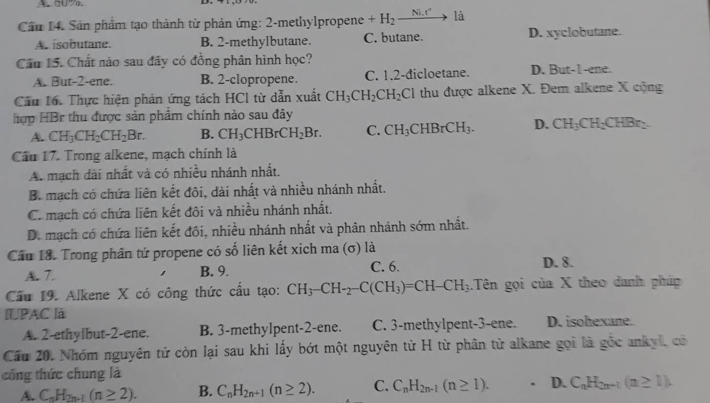 aUa.
Cầu 14. Sản phẩm tạo thành từ phản ứng: 2-methylpropene +H_2_ Ni.t° là
A. isobutane. B. 2-methylbutane. C. butane. D. xyclobutane.
Câu 15. Chất nào sau đây có đồng phân hình học?
A. But-2-ene. B. 2-clopropene. C. 1.2-đicloetane.
D. But-I-ene.
Cầu 16. Thực hiện phản ứng tách HCl từ dẫn xuất CH_3CH_2CH_2Cl thu được alkene X. Đem alkene X cộng
hợp HBr thu được sản phẩm chính nào sau đây
A. CH_3CH_2CH_2Br. B. CH_3CHBrCH_2Br. C. CH_3CHBrCH_3.
D. CH_3CH_2CHBr_2.
Câu 17. Trong alkene, mạch chính là
A. mạch dài nhất và có nhiều nhánh nhất.
B. mạch có chứa liên kết đôi, dài nhất và nhiều nhánh nhất.
C. mạch có chứa liên kết đôi và nhiều nhánh nhất.
D. mạch có chứa liên kết đôi, nhiều nhánh nhất và phân nhánh sớm nhất.
Câu 18. Trong phân tử propene có số liên kết xich ma (σ) là
C. 6. D. 8.
A. T. B. 9.
Cầu 19. Alkene X có công thức cấu tạo: CH_3-CH-_2-C(CH_3)=CH-CH_3.Tên gọi của X theo danh pháp
IUPAC là
A. 2-ethylbut-2-ene. B. 3-methylpent-2-ene. C. 3-methylpent-3-ene. D. isohexane.
Cầu 20. Nhóm nguyên tử còn lại sau khi lấy bớt một nguyên từ H từ phân từ alkane gọi là gốc ankyl, có
công thức chung là
C.
A. C_nH_2n-1(n≥ 2). B. C_nH_2n+1(n≥ 2). C_nH_2n-1(n≥ 1).. D. C_nH_2n-1(n≥ 1).