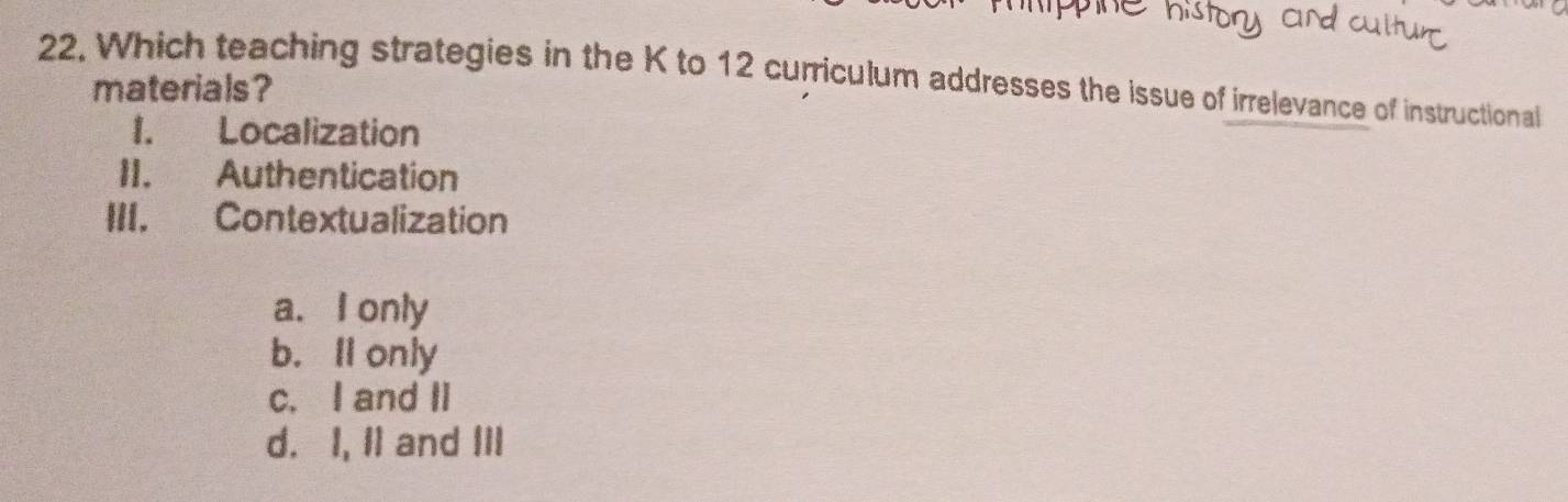 22, Which teaching strategies in the K to 12 curriculum addresses the issue of irrelevance of instructional
materials?
1. Localization
II. Authentication
III. Contextualization
a. I only
b. Il only
c. I and II
d. I, II and III