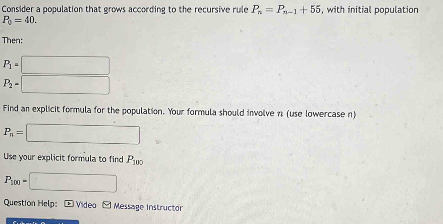 Consider a population that grows according to the recursive rule P_n=P_n-1+55 , with initial population
P_0=40. 
Then:
P_1=□
P_2=□
Find an explicit formula for the population. Your formula should involve n (use lowercase n)
P_n=□
Use your explicit formula to find P_100
P_100=□
Question Help: Video □ Message instructor