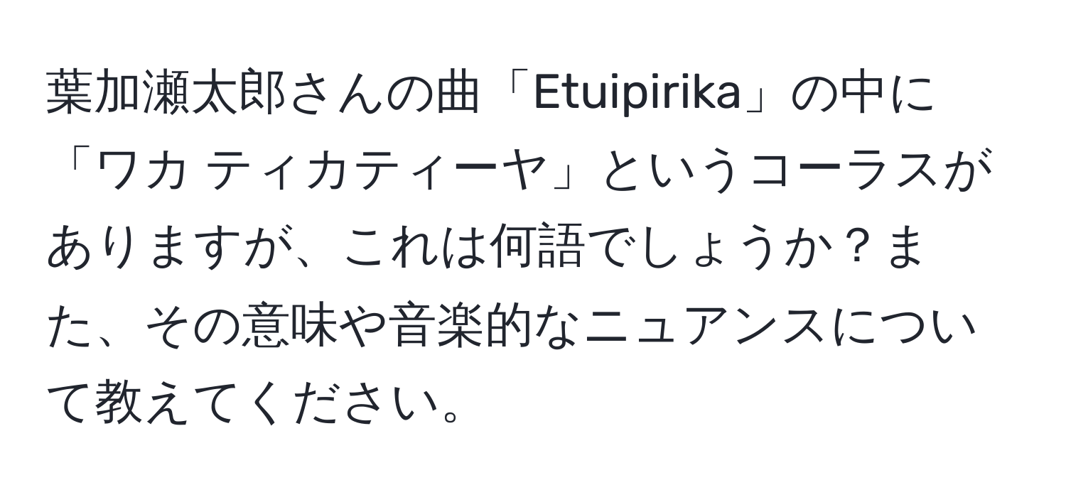 葉加瀬太郎さんの曲「Etuipirika」の中に「ワカ ティカティーヤ」というコーラスがありますが、これは何語でしょうか？また、その意味や音楽的なニュアンスについて教えてください。