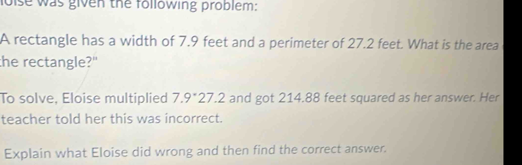 loise was given the following problem: 
A rectangle has a width of 7.9 feet and a perimeter of 27.2 feet. What is the area 
the rectangle?" 
To solve, Eloise multiplied 7.9° 27.2 and got 214.88 feet squared as her answer. Her 
teacher told her this was incorrect. 
Explain what Eloise did wrong and then find the correct answer.