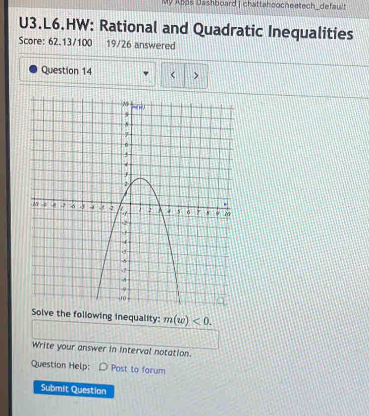 My Apps Dashboard | chattahoocheetech_default
U3.L6.HW: Rational and Quadratic Inequalities
Score: 62.13/100 19/26 answered
Question 14 < >
Solve the following inequality: m(w)<0.
Write your answer in Interval notation.
Question Help: Post to forum
Submit Question