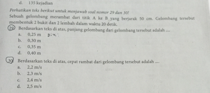 d. 135 kejadian
Perhatikan teks berikut untuk menjawab soal nomor 29 dan 30!
Sebuah gelombang merambat dari titik A ke B yang berjarak 50 cm. Gelombang tersebut
membentuk 2 bukit dan 2 lembah dalam waktu 20 detik.
29 Berdasarkan teks di atas, panjang gelombang dari gelombang tersebut adalah ....
a. 0,25 m
b. 0,30 m
c. 0,35 m
d. 0,40 m
30. Berdasarkan teks di atas, cepat rambat dari gelombang tersebut adalah ....
a. 2,2 m/s
b. 2,3 m/s
c. 2,4 m/s
d. 2,5 m/s