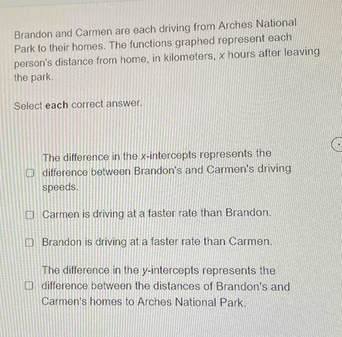 Brandon and Carmen are each driving from Arches National
Park to their homes. The functions graphed represent each
person's distance from home, in kilometers, x hours after leaving
the park.
Select each correct answer.
The difference in the x-intercepts represents the
difference between Brandon's and Carmen's driving
speeds.
Carmen is driving at a faster rate than Brandon.
Brandon is driving at a faster rate than Carmen.
The difference in the y-intercepts represents the
difference between the distances of Brandon's and
Carmen's homes to Arches National Park.