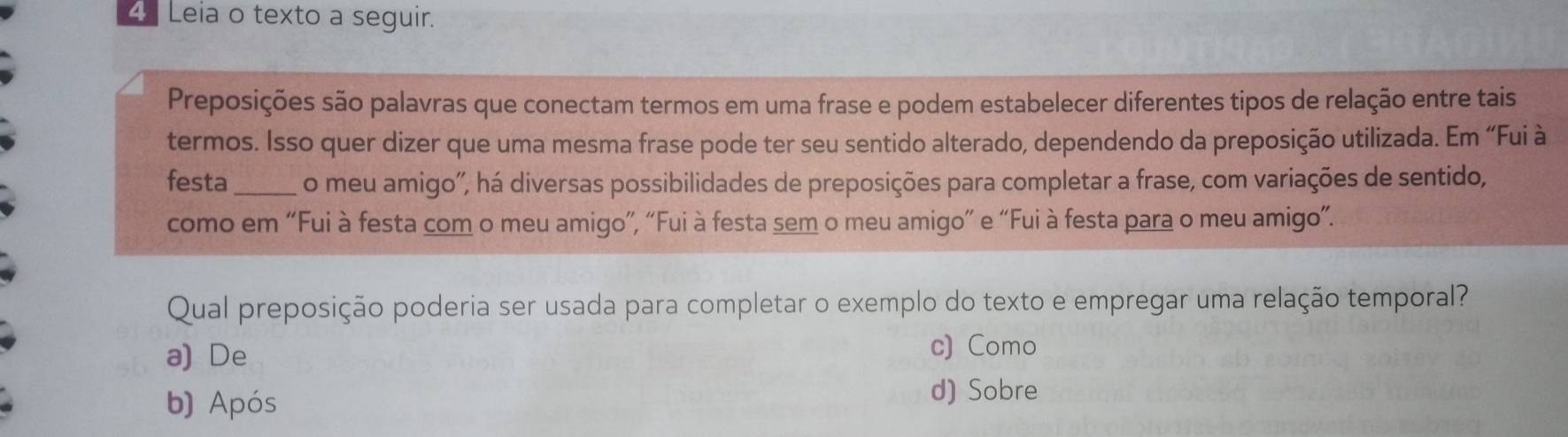 Leia o texto a seguir.
Preposições são palavras que conectam termos em uma frase e podem estabelecer diferentes tipos de relação entre tais
termos. Isso quer dizer que uma mesma frase pode ter seu sentido alterado, dependendo da preposição utilizada. Em “Fui à
festa _o meu amigo'', há diversas possibilidades de preposições para completar a frase, com variações de sentido,
como em “Fui à festa com o meu amigo”, “Fui à festa sem o meu amigo” e “Fui à festa para o meu amigo”.
Qual preposição poderia ser usada para completar o exemplo do texto e empregar uma relação temporal?
a) De
c) Como
b) Após d) Sobre