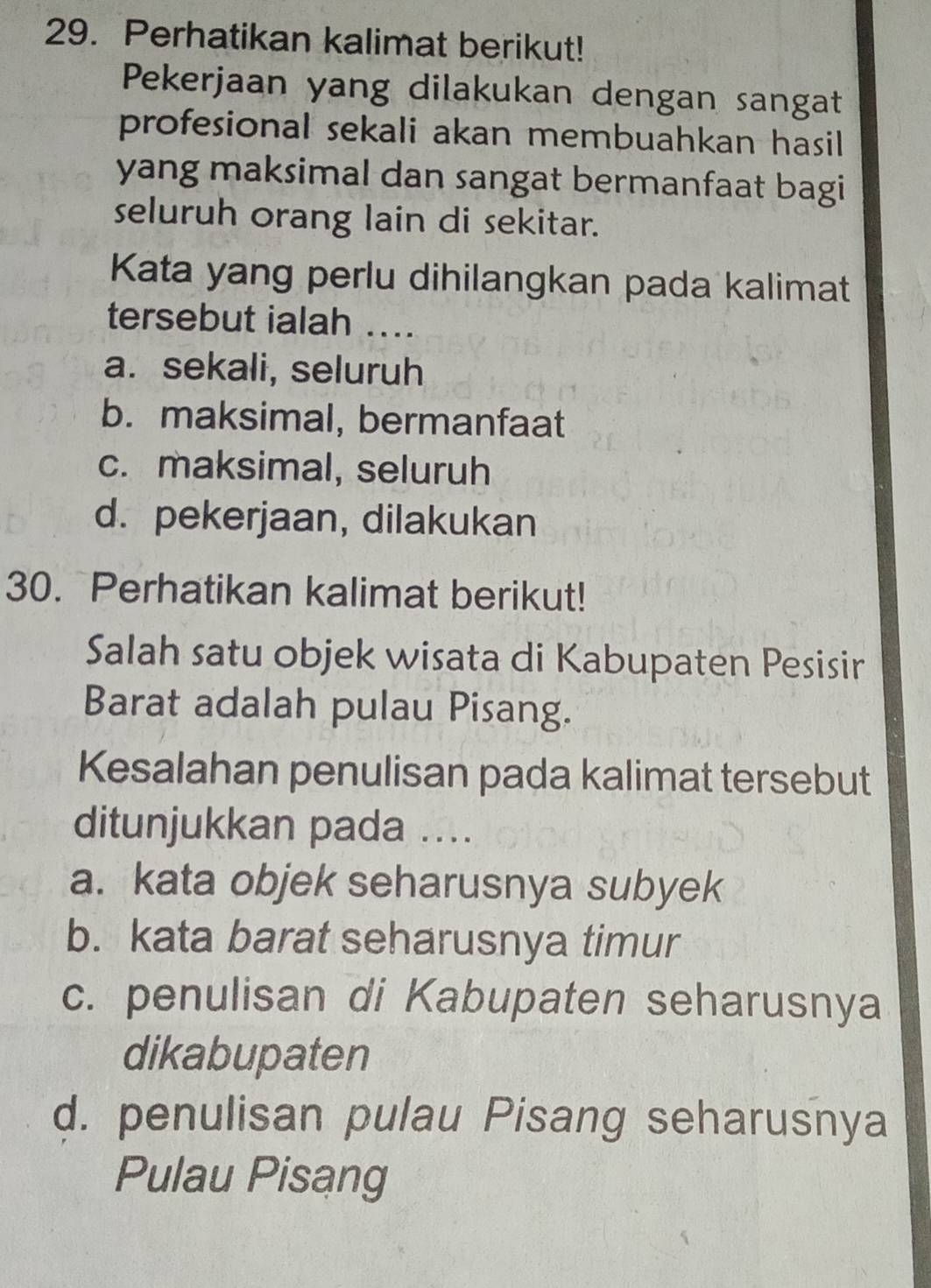 Perhatikan kalimat berikut!
Pekerjaan yang dilakukan dengan sangat
profesional sekali akan membuahkan hasil 
yang maksimal dan sangat bermanfaat bagi
seluruh orang lain di sekitar.
Kata yang perlu dihilangkan pada kalimat
tersebut ialah ....
a. sekali, seluruh
b. maksimal, bermanfaat
c. maksimal, seluruh
d. pekerjaan, dilakukan
30. Perhatikan kalimat berikut!
Salah satu objek wisata di Kabupaten Pesisir
Barat adalah pulau Pisang.
Kesalahan penulisan pada kalimat tersebut
ditunjukkan pada ....
a. kata objek seharusnya subyek
b. kata barat seharusnya timur
c. penulisan di Kabupaten seharusnya
dikabupaten
d. penulisan pulau Pisang seharusnya
Pulau Pisang