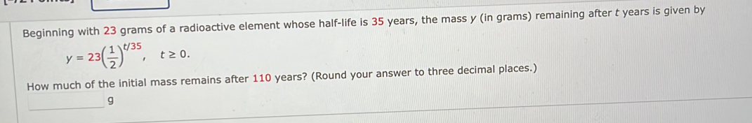 Beginning with 23 grams of a radioactive element whose half-life is 35 years, the mass y (in grams) remaining after t years is given by
y=23( 1/2 )^t/35, t≥ 0. 
How much of the initial mass remains after 110 years? (Round your answer to three decimal places.)
g