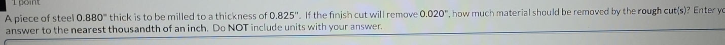 A piece of steel 0.880'' thick is to be milled to a thickness of 0.825''. If the finjsh cut will remove 0.020'' , how much material should be removed by the rough cut(s)? Enter y 
answer to the nearest thousandth of an inch. Do NOT include units with your answer.