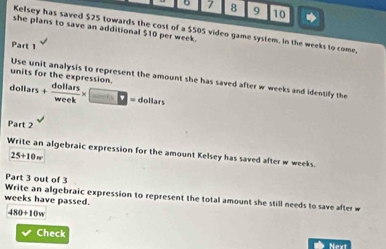 7 8 9 10 
she plans to save an additional $10 per week. 
Kelsey has saved $25 towards the cost of a $505 video game system. In the weeks to come, 
Part 1 
units for the expression. 
Use unit analysis to represent the amount she has saved after w weeks and identify the
dollars+ dollars/week * □ = dollars , 
Part 2 
Write an algebraic expression for the amount Kelsey has saved after w weeks.
25+10w
Part 3 out of 3 
Write an algebraic expression to represent the total amount she still needs to save after w
weeks have passed.
480+10w
Check 
Next