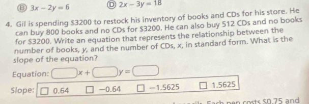 ⑥ 3x-2y=6 D 2x-3y=18
4. Gil is spending $3200 to restock his inventory of books and CDs for his store. He
can buy 800 books and no CDs for $3200. He can also buy 512 CDs and no books
for $3200. Write an equation that represents the relationship between the
number of books, y, and the number of CDs, x, in standard form. What is the
slope of the equation?
Equation: □ x+□ y=□
Slope: □ 0.64 □ -0.64 □ -1.5625 1.5625
pen costs $0 75 and