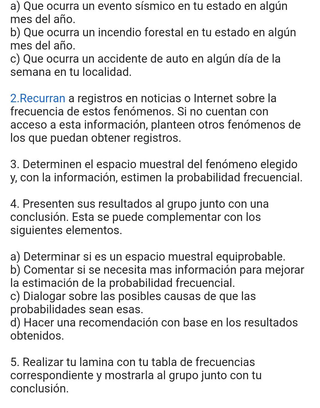 Que ocurra un evento sísmico en tu estado en algún 
mes del año. 
b) Que ocurra un incendio forestal en tu estado en algún 
mes del año. 
c) Que ocurra un accidente de auto en algún día de la 
semana en tu localidad. 
2.Recurran a registros en noticias o Internet sobre la 
frecuencia de estos fenómenos. Si no cuentan con 
acceso a esta información, planteen otros fenómenos de 
los que puedan obtener registros. 
3. Determinen el espacio muestral del fenómeno elegido 
y, con la información, estimen la probabilidad frecuencial. 
4. Presenten sus resultados al grupo junto con una 
conclusión. Esta se puede complementar con los 
siguientes elementos. 
a) Determinar si es un espacio muestral equiprobable. 
b) Comentar si se necesita mas información para mejorar 
la estimación de la probabilidad frecuencial. 
c) Dialogar sobre las posibles causas de que las 
probabilidades sean esas. 
d) Hacer una recomendación con base en los resultados 
obtenidos. 
5. Realizar tu lamina con tu tabla de frecuencias 
correspondiente y mostrarla al grupo junto con tu 
conclusión.