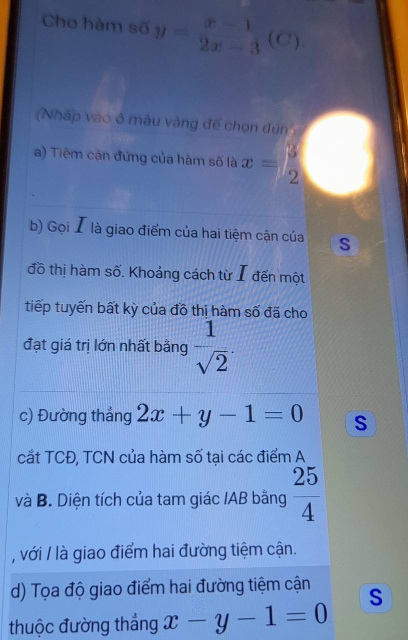 Cho hàm số y= (x-1)/2x-3 (C ) . 
Nháp vào ô màu vàng đế chọn đún 
a) Tiệm cận đứng của hàm số là x= 3/2 
b) Gọi I là giao điểm của hai tiệm cận của S 
đồ thị hàm số. Khoảng cách từ I đến một 
tiếp tuyến bất kỳ của đồ thị hàm số đã cho 
đạt giá trị lớn nhất bằng  1/sqrt(2) . 
c) Đường thắng 2x+y-1=0 s 
cắt TCĐ, TCN của hàm số tại các điểm A 
và B. Diện tích của tam giác IAB bằng  25/4 
, với / là giao điểm hai đường tiệm cận. 
d) Tọa độ giao điểm hai đường tiệm cận 
S 
thuộc đường thắng x-y-1=0