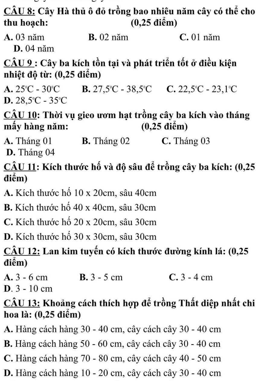 Cây Hà thủ ô đỏ trồng bao nhiêu năm cây có thể cho
thu hoạch: (0,25 điểm)
A. 03 năm B. 02 năm C. 01 năm
D. 04 năm
CÂU 9 : Cây ba kích tồn tại và phát triển tốt ở điều kiện
nhiệt độ từ: (0,25 điểm)
A. 25°C-30°C B. 27,5°C-38,5°C C. 22,5°C-23,1°C
D. 28,5°C-35°C
CÂU 10: Thời vụ gieo ươm hạt trồng cây ba kích vào tháng
mấy hàng năm: (0,25 điểm)
A. Tháng 01 B. Tháng 02 C. Tháng 03
D. Tháng 04
CÂU 11: Kích thước hố và độ sâu để trồng cây ba kích: (0,25
điểm)
A. Kích thước hố 10* 20cm , sâu 40cm
B. Kích thước hố 40* 40cm , sâu 30cm
C. Kích thước hố 20* 20cm , sâu 30cm
D. Kích thước hố 30* 30cm , sâu 30cm
CÂU 12: Lan kim tuyến có kích thước đường kính lá: (0,25
điểm)
A. 3 - 6 cm B. 3 - 5 cm C. 3 - 4 cm
D. 3 - 10 cm
CÂU 13: Khoảng cách thích hợp để trồng Thất diệp nhất chi
hoa là: (0,25 điểm)
A. Hàng cách hàng 30 - 40 cm, cây cách cây 30 - 40 cm
B. Hàng cách hàng 50 - 60 cm, cây cách cây 30 - 40 cm
C. Hàng cách hàng 70 - 80 cm, cây cách cây 40 - 50 cm
D. Hàng cách hàng 10 - 20 cm, cây cách cây 30 - 40 cm