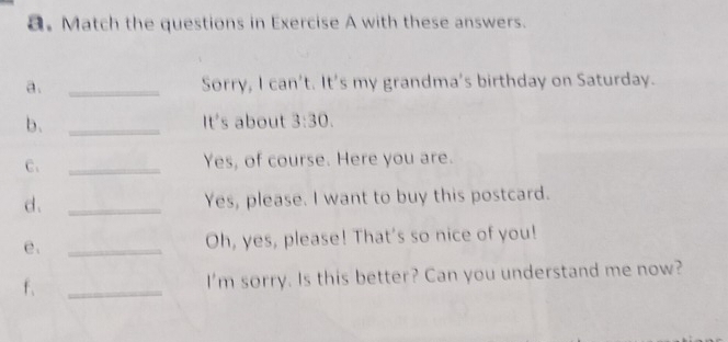 Match the questions in Exercise A with these answers. 
a. _Sorry, I can't. It's my grandma's birthday on Saturday. 
b、 _It's about 3:30. 
C. _Yes, of course. Here you are. 
d. _Yes, please. I want to buy this postcard. 
e. _Oh, yes, please! That's so nice of you! 
f、 _I'm sorry. Is this better? Can you understand me now?