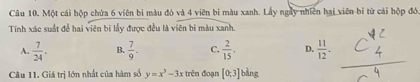 Một cái hộp chứa 6 viên bì màu đỏ và 4 viên bi màu xanh. Lấy ngày nhiên hai viên bi từ cái hộp đó.
Tính xác suất đề hai viên bì lấy được đều là viên bi màu xanh.
A.  7/24 .  7/9 .  2/15 .  11/12 . 
B.
C.
D.
Câu 11. Giá trị lớn nhất của hàm số y=x^3-3x trên đoạn [0;3] bàng