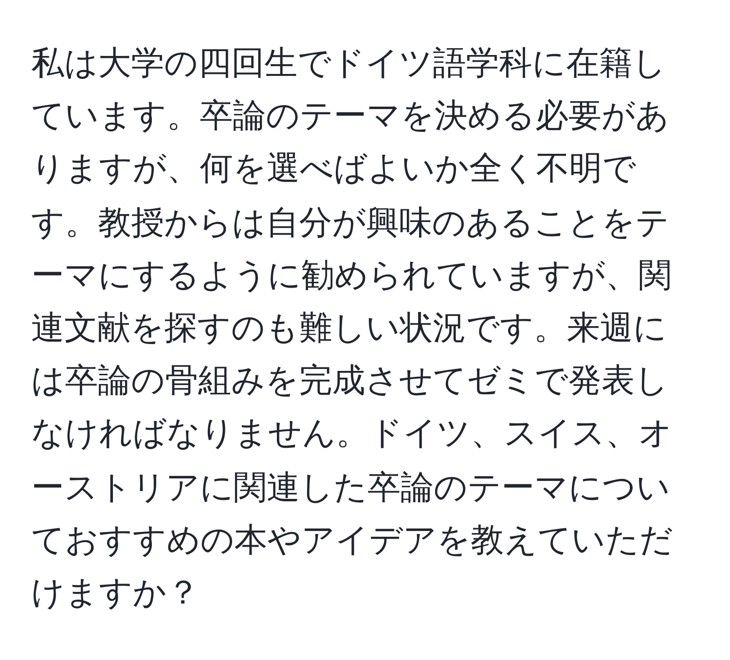 私は大学の四回生でドイツ語学科に在籍しています。卒論のテーマを決める必要がありますが、何を選べばよいか全く不明です。教授からは自分が興味のあることをテーマにするように勧められていますが、関連文献を探すのも難しい状況です。来週には卒論の骨組みを完成させてゼミで発表しなければなりません。ドイツ、スイス、オーストリアに関連した卒論のテーマについておすすめの本やアイデアを教えていただけますか？