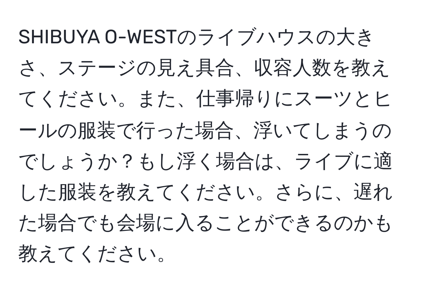 SHIBUYA O-WESTのライブハウスの大きさ、ステージの見え具合、収容人数を教えてください。また、仕事帰りにスーツとヒールの服装で行った場合、浮いてしまうのでしょうか？もし浮く場合は、ライブに適した服装を教えてください。さらに、遅れた場合でも会場に入ることができるのかも教えてください。