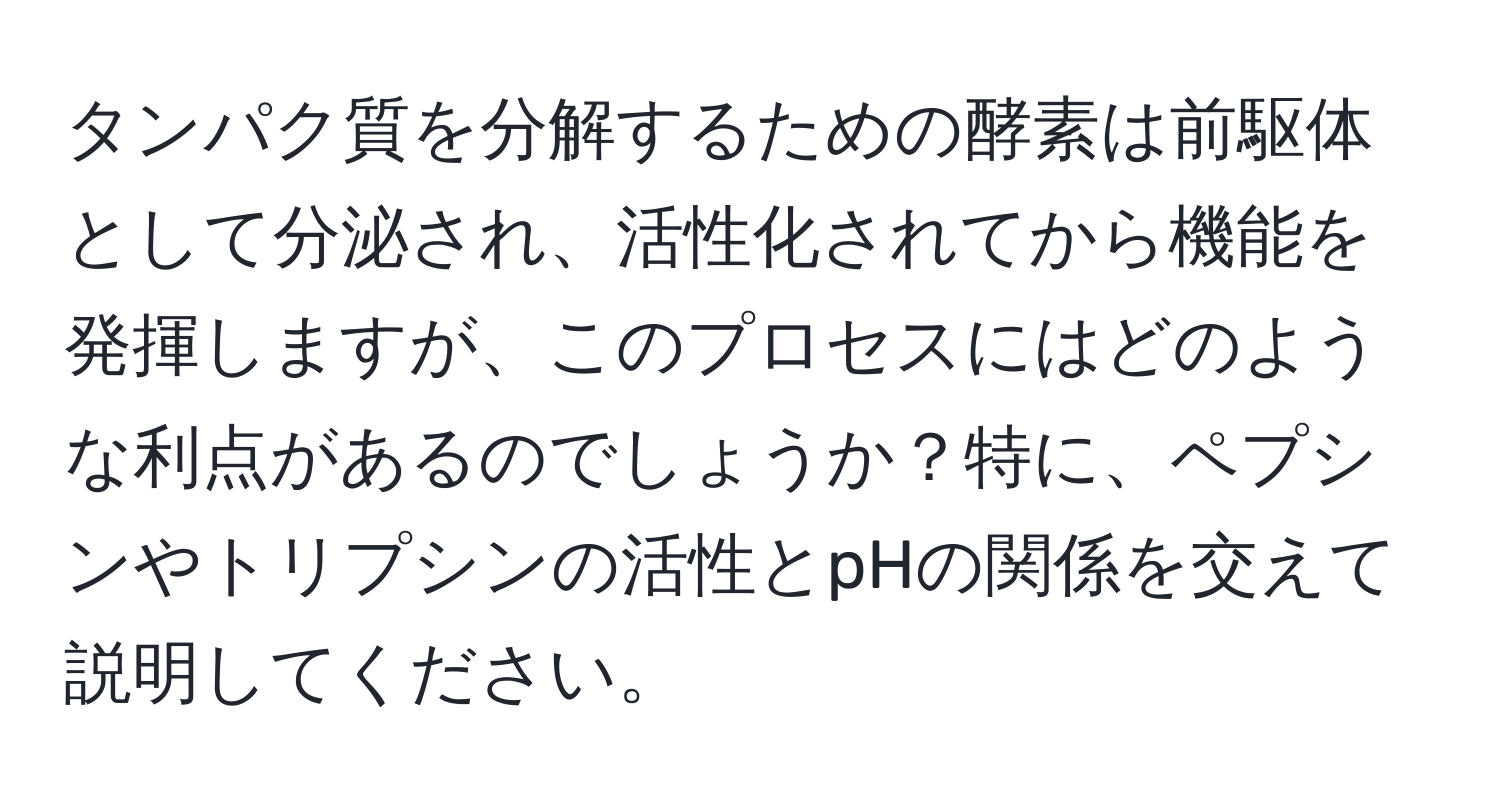 タンパク質を分解するための酵素は前駆体として分泌され、活性化されてから機能を発揮しますが、このプロセスにはどのような利点があるのでしょうか？特に、ペプシンやトリプシンの活性とpHの関係を交えて説明してください。