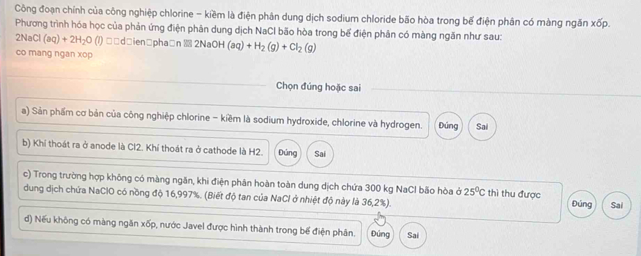 Công đoạn chính của công nghiệp chlorine - kiềm là điện phân dung dịch sodium chloride bão hòa trong bể điện phân có màng ngăn xoverline op. 
Phương trình hóa học của phản ứng điện phân dung dịch NaCI bão hòa trong bể điện phân có màng ngăn như sau:
2NaCl(aq)+2H_2O (1 (1) □□d□ien □pha□n ▩ 2NaOH (aq)+H_2(g)+Cl_2(g)
co mang ngan xop 
Chọn đúng hoặc sai 
a) Sản phẩm cơ bản của công nghiệp chlorine - kiềm là sodium hydroxide, chlorine và hydrogen. Đúng Sai 
b) Khí thoát ra ở anode là Cl2. Khí thoát ra ở cathode là H2. Đúng Sai 
c) Trong trường hợp không có màng ngăn, khi điện phân hoàn toàn dung dịch chứa 300 kg NaCl bão hòa ở 25^0C thì thu được Đúng Sai 
dung dịch chứa NaClO có nồng độ 16,997%. (Biết độ tan của NaCl ở nhiệt độ này là 36,2%). 
d) Nếu không có màng ngăn xốp, nước Javel được hình thành trong bể điện phân. Đúng Sai