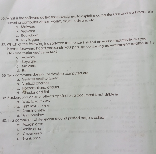 What is the software called that's designed to exploit a computer user and is a broad term
covering computer viruses, worms, trojan, adware, etc.
a. Malware
b. Spyware
c. Backdoors
d. Key-logger
37. Which of the following is a software that, once installed on your computer, tracks your
internet browsing habits and sends your pop ups containing advertisements related to the
sites and topics you've visited?
a. Adware
b. Spyware
c.Malware
d. Bots
38. Two commons designs for desktop computers are
a. Vertical and horizontal
b. Vertical and flat
c. Horizontal and circular
d. Circular and flat
39. Background color or effects applied on a document is not visible in
a. Web layout view
b. Print layout view
c. Reading view
d. Print preview
40. In a computer, white space around printed page is called
a. Margin area
b. White area
c. Cover area
d. Blank area
