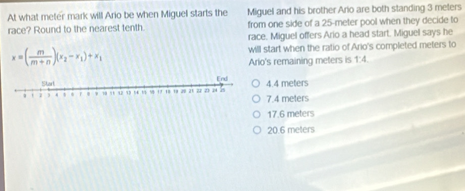 At what meter mark will Ario be when Miguel starts the Miguel and his brother Ario are both standing 3 meters
race? Round to the nearest tenth. from one side of a 25-meter pool when they decide to
race. Miguel offers Ario a head start. Miguel says he
x=( m/m+n )(x_2-x_1)+x_1
will start when the ratio of Ario's completed meters to
Ario's remaining meters is 1:4.
4.4 meters
7.4 meters
17.6 meters
20.6 meters