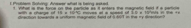 Problem Solving: Answer what is being asked. 
1. What is the force on the particle as it enters the magnetic field if a particle 
with a charge of 15* 10^(-4)C moves at a speed of 3.0* 10^3m/s in the +x
direction towards a uniform magnetic field of 0.60T in the +y direction?