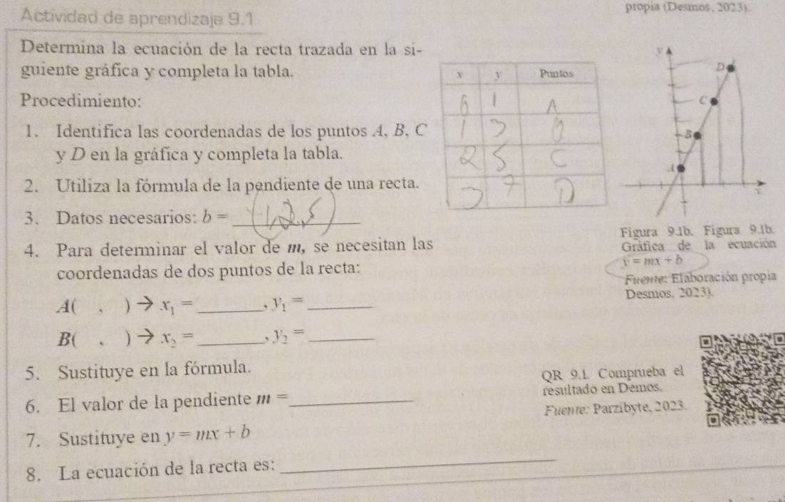 Actividad de aprendizaje 9.1 
propia (Desmos, 2023). 
Determina la ecuación de la recta trazada en la si- 
guiente gráfica y completa la tabla. 
Procedimiento: 
1. Identifica las coordenadas de los puntos A, B, C
y D en la gráfica y completa la tabla. 
2. Utiliza la fórmula de la pendiente de una recta. 
3. Datos necesarios: b= _ 
4. Para determinar el valor de m, se necesitan las Figura 9.1b. Figura 9.1b. 
Gráfica de la ecuación 
coordenadas de dos puntos de la recta: y=mx+b
Fuente: Elaboración propia 
A( 、 ) x_1= _、 y_1= _ Desmos. 2023). 
B( . ) x_2= _ y_2= _ 
5. Sustituye en la fórmula. 
QR 9.1. Comprueba el 
6. El valor de la pendiente m= _ resultado en Demos. 
Fuente: Parzibyte, 2023. 
7. Sustituye en y=mx+b
8. La ecuación de la recta es: 
_