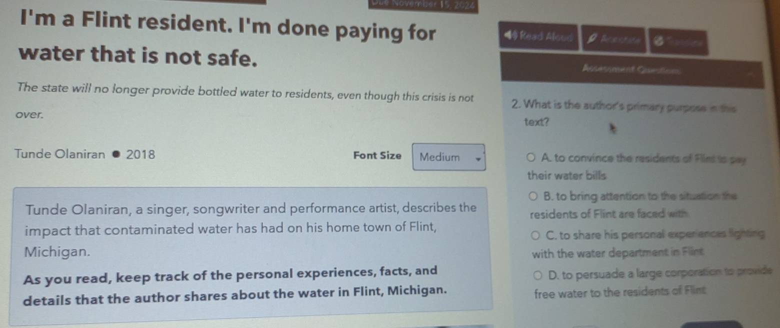 I'm a Flint resident. I'm done paying for ◀ Read Aloud Brestion
water that is not safe. Rnsessment Casestion
The state will no longer provide bottled water to residents, even though this crisis is not 2. What is the author's primary purpose in this
over.
text?
Tunde Olaniran 2018 Font Size Medium A. to convince the residents of Flins to pay
their water bills
B. to bring attention to the situation the
Tunde Olaniran, a singer, songwriter and performance artist, describes the residents of Flint are faced with
impact that contaminated water has had on his home town of Flint,
C. to share his personal experiences lighting
Michigan. with the water department in Flint
As you read, keep track of the personal experiences, facts, and
D. to persuade a large corporation to provide
details that the author shares about the water in Flint, Michigan.
free water to the residents of Flint