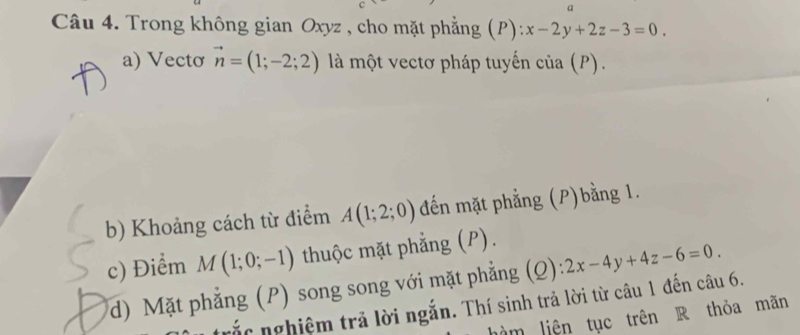 a 
Câu 4. Trong không gian Oxyz , cho mặt phẳng ( P):x-2y+2z-3=0. 
a) Vectơ vector n=(1;-2;2) là một vectơ pháp tuyến của (P). 
b) Khoảng cách từ điểm A(1;2;0) đến mặt phẳng (P)bằng 1. 
c) Điểm M(1;0;-1) thuộc mặt phẳng (P). 
d) Mặt phẳng (P) song song với mặt phẳng (Q): 2x-4y+4z-6=0. 
ắc nghiệm trả lời ngắn. Thí sinh trả lời từ câu 1 đến câu 6. 
làm liên tục trên R thỏa mãn