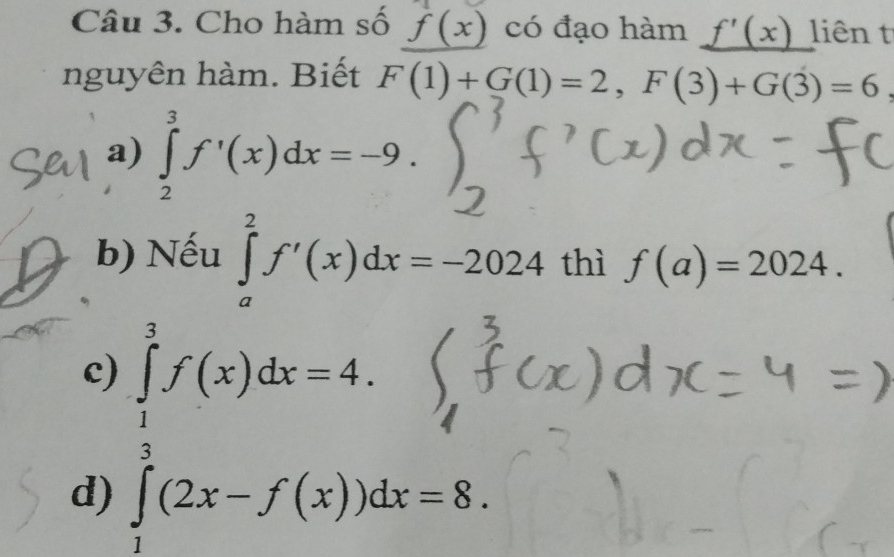 Cho hàm số f(x) có đạo hàm _ f'(x) liên t
nguyên hàm. Biết F(1)+G(1)=2, F(3)+G(3)=6
a) ∈tlimits _2^(3f'(x)dx=-9.
b) Nếu ∈tlimits _a^2f'(x)dx=-2024 thì f(a)=2024.
c) ∈tlimits _frac 3f(x)dx=4)f(x)dx=4.
d) ∈tlimits _1^2(2x-f(x))dx=8.