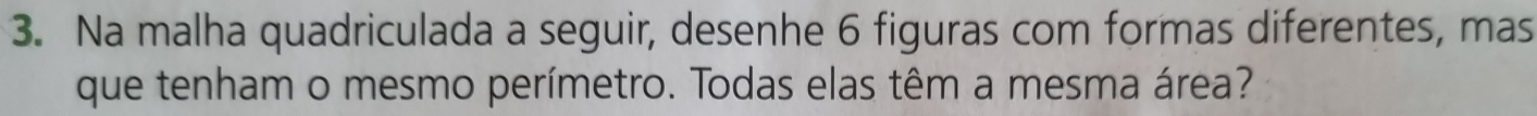 Na malha quadriculada a seguir, desenhe 6 figuras com formas diferentes, mas 
que tenham o mesmo perímetro. Todas elas têm a mesma área?