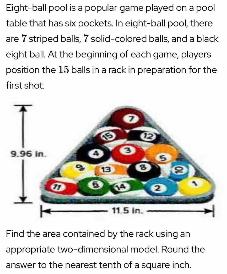 Eight-ball pool is a popular game played on a pool 
table that has six pockets. In eight-ball pool, there 
are 7 striped balls, 7 solid-colored balls, and a black 
eight ball. At the beginning of each game, players 
position the 15 balls in a rack in preparation for the 
first shot. 
Find the area contained by the rack using an 
appropriate two-dimensional model. Round the 
answer to the nearest tenth of a square inch.