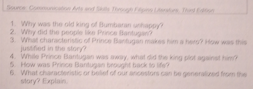 Source: Communication Arts and Skills Through Filipino Literature, Third Edition 
1. Why was the old king of Bumbaran unhappy? 
2. Why did the people like Prince Bantugan? 
3. What characteristic of Prince Bantugan makes him a here? How was this 
justified in the story? 
4. While Prince Bantugan was away, what did the king plot against him? 
5. How was Prince Bantugan brought back to life? 
6. What characteristic or belief of our ancestors can be generalized from the 
story? Explain.