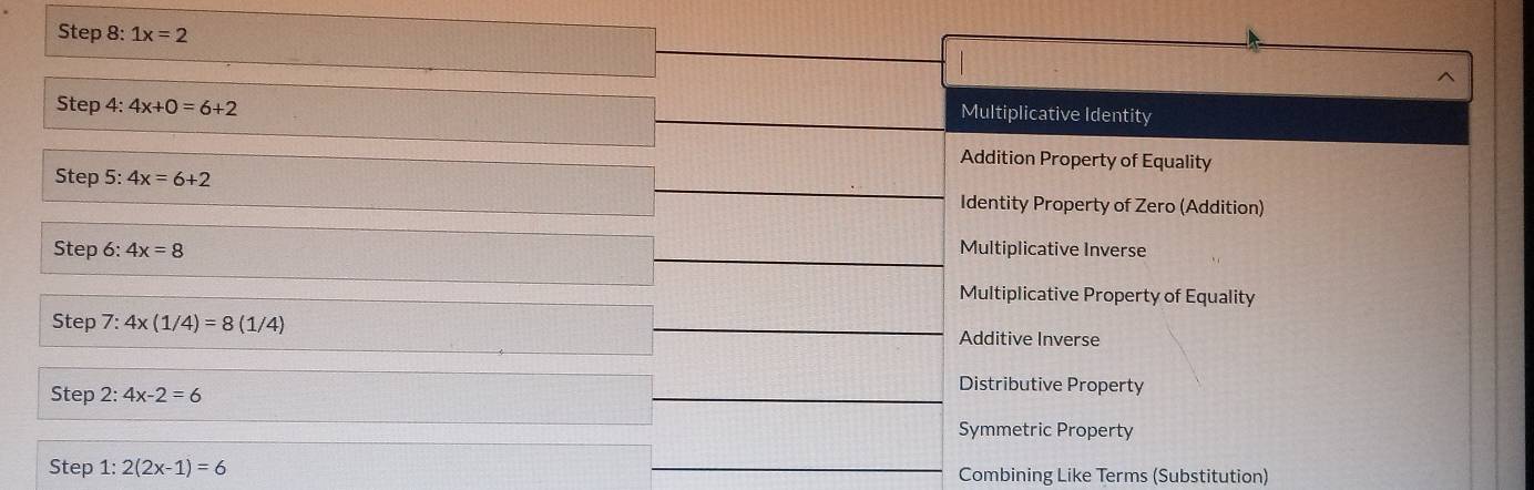 1x=2
^
Step 4: 4x+0=6+2
Multiplicative Identity
Addition Property of Equality
Step 5: 4x=6+2
Identity Property of Zero (Addition)
Step 6: 4x=8 Multiplicative Inverse
Multiplicative Property of Equality
Step 7:4x(1/4)=8(1/4) Additive Inverse
Step 2:4x-2=6
Distributive Property
Symmetric Property
Step 1: 2(2x-1)=6 Combining Like Terms (Substitution)