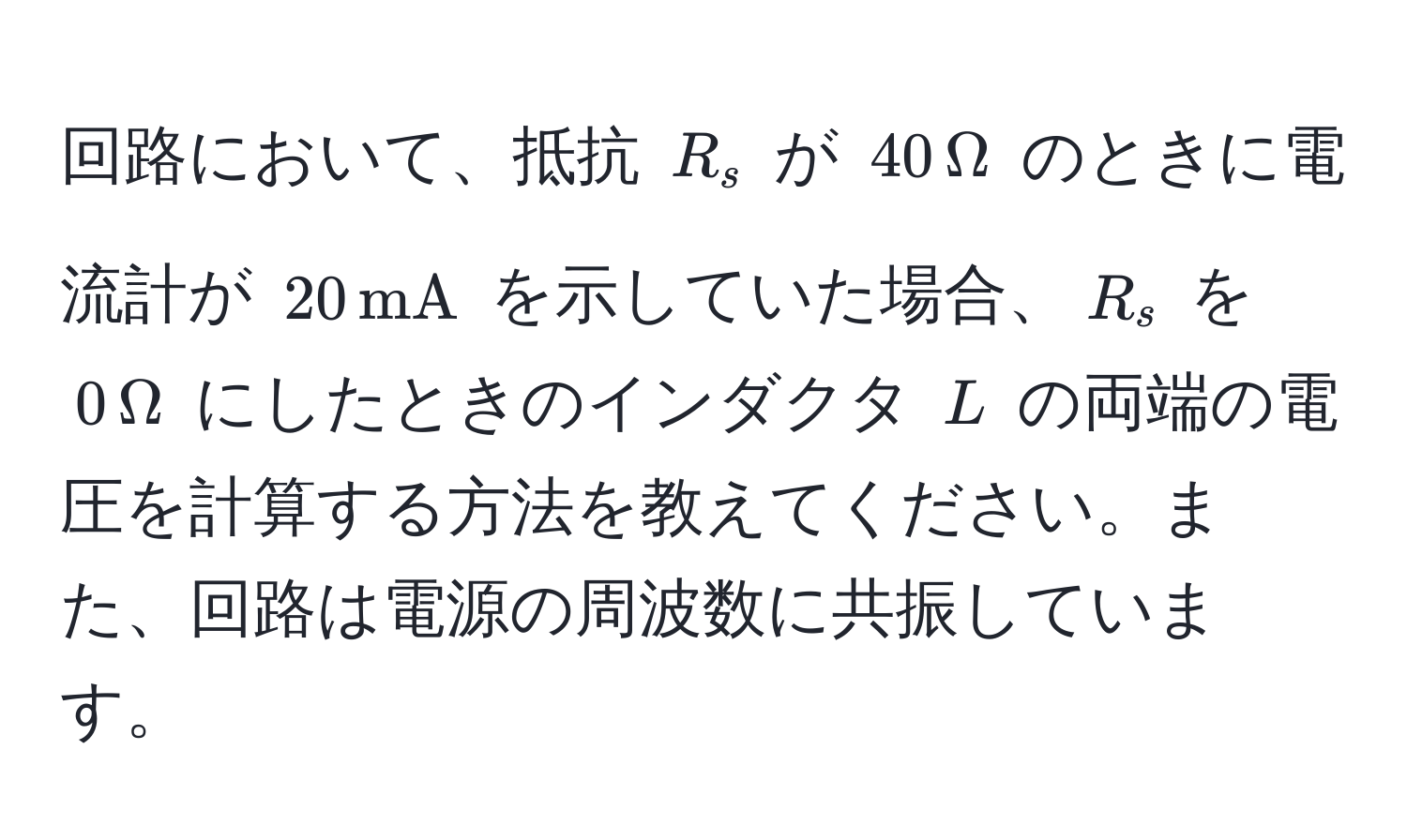 回路において、抵抗 $R_s$ が $40 , Omega$ のときに電流計が $20 , mA$ を示していた場合、$R_s$ を $0 , Omega$ にしたときのインダクタ $L$ の両端の電圧を計算する方法を教えてください。また、回路は電源の周波数に共振しています。