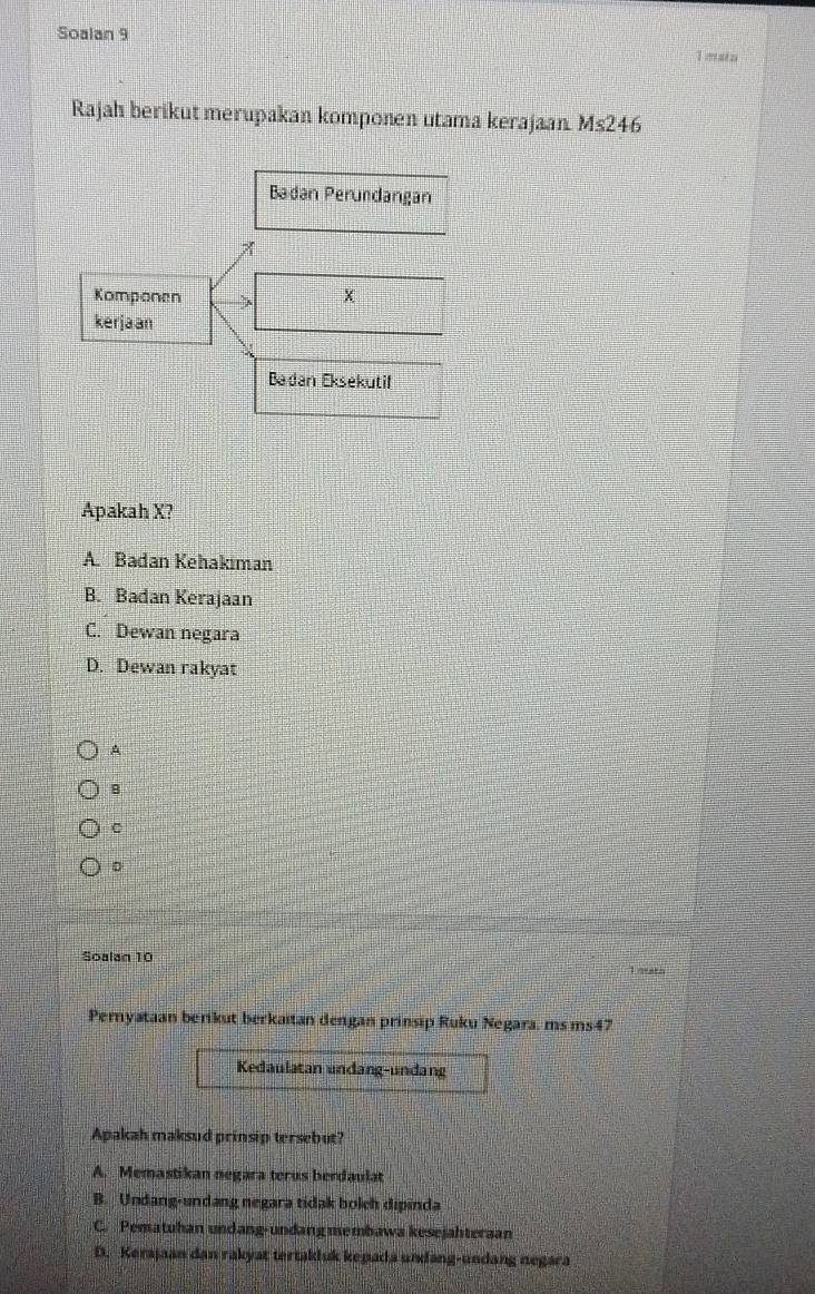 Soalan 9
Tmata
Rajah berikut merupakan komponen utama kerajaan Ms246
Apakah X?
A. Badan Kehakıman
B. Badan Kerajaan
C. Dewan negara
D. Dewan rakyat
A
8
D
Soalan 10
L nath
Pernyataan berikut berkaitan dengan prinsip Ruku Negara, ms ms47
Kedaulatan undang-undang
Apakah maksud prinsip tersebut?
A. Memastikan negara terus berdaulat
B. Undang-undang negara tidak bolch dipinda
C. Pematuhan undang-undang membawa kesejahteraan
D. Kerajaan dan rakyat tertakluk kepada undang-undang negara