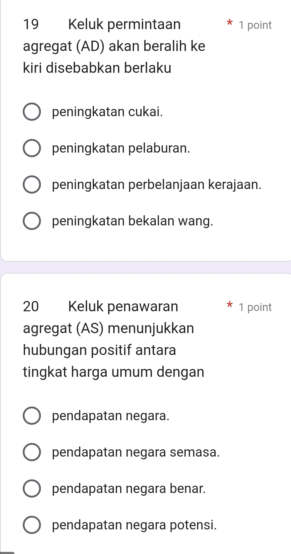 Keluk permintaan 1 point
agregat (AD) akan beralih ke
kiri disebabkan berlaku
peningkatan cukai.
peningkatan pelaburan.
peningkatan perbelanjaan kerajaan.
peningkatan bekalan wang.
20 Keluk penawaran 1 point
agregat (AS) menunjukkan
hubungan positif antara
tingkat harga umum dengan
pendapatan negara.
pendapatan negara semasa.
pendapatan negara benar.
pendapatan negara potensi.