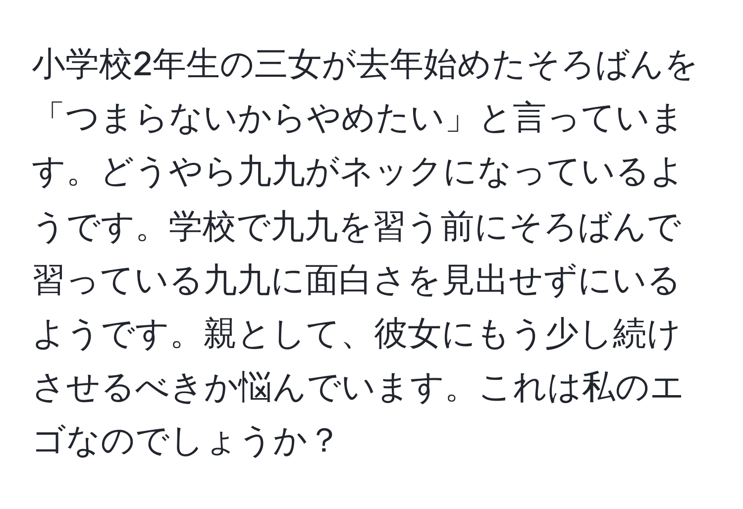 小学校2年生の三女が去年始めたそろばんを「つまらないからやめたい」と言っています。どうやら九九がネックになっているようです。学校で九九を習う前にそろばんで習っている九九に面白さを見出せずにいるようです。親として、彼女にもう少し続けさせるべきか悩んでいます。これは私のエゴなのでしょうか？