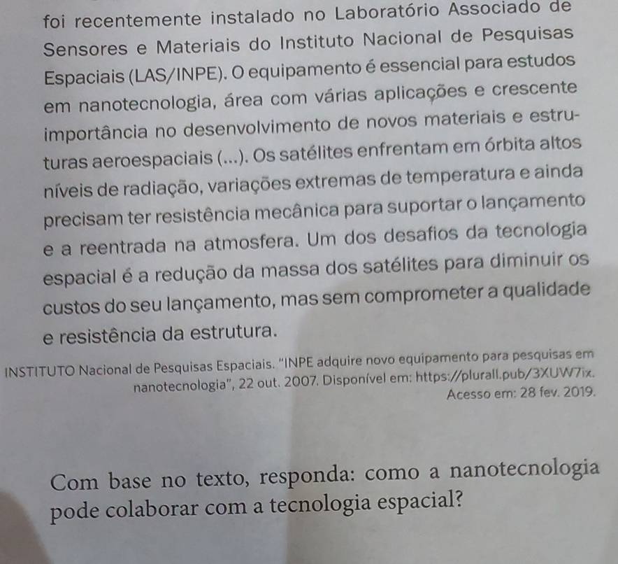 foi recentemente instalado no Laboratório Associado de 
Sensores e Materiais do Instituto Nacional de Pesquisas 
Espaciais (LAS/INPE). O equipamento é essencial para estudos 
em nanotecnologia, área com várias aplicações e crescente 
importância no desenvolvimento de novos materiais e estru- 
turas aeroespaciais (...). Os satélites enfrentam em órbita altos 
níveis de radiação, variações extremas de temperatura e ainda 
precisam ter resistência mecânica para suportar o lançamento 
e a reentrada na atmosfera. Um dos desafios da tecnologia 
espacial é a redução da massa dos satélites para diminuir os 
custos do seu lançamento, mas sem comprometer a qualidade 
e resistência da estrutura. 
INSTITUTO Nacional de Pesquisas Espaciais. "INPE adquire novo equipamento para pesquisas em 
nanotecnologia'', 22 out. 2007. Disponível em: https://plurall.pub/3XUW7ix. 
Acesso em: 28 fev. 2019. 
Com base no texto, responda: como a nanotecnologia 
pode colaborar com a tecnologia espacial?