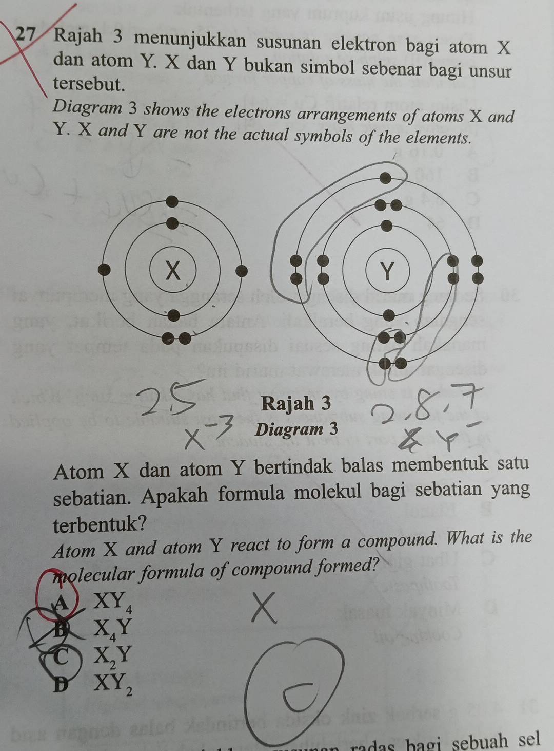 Rajah 3 menunjukkan susunan elektron bagi atom X
dan atom Y. X dan Y bukan simbol sebenar bagi unsur
tersebut.
Diagram 3 shows the electrons arrangements of atoms X and
Y. X and Y are not the actual symbols of the elements.
Rajah 3
Diagram 3
Atom X dan atom Y bertindak balas membentuk satu
sebatian. Apakah formula molekul bagi sebatian yang
terbentuk?
Atom X and atom Y react to form a compound. What is the
molecular formula of compound formed?
A XY_4
B X_4Y
C X_2Y
D XY_2
a ag i sebuah sel