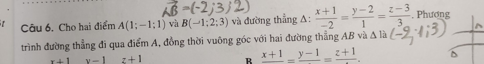 Cho hai điểm A(1;-1;1) và B(-1;2;3) và đường thẳng △:  (x+1)/-2 = (y-2)/1 = (z-3)/3 . Phương
trình đường thẳng đi qua điểm A, đồng thời vuông góc với hai đường thẳng AB và △ Ia
x+1 v-1 z+1 B frac x+1=frac y-1=frac z+1.